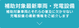 補助対象最新車両・充電設備 補助対象車両とそれらの普及に欠かせない充電設備の最新情報をご紹介します