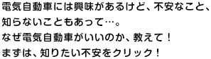 電気自動車には興味があるけど、不安なこと、知らないこともあって…。なぜ電気自動車がいいのか、教えて！まずは、知りたい不安をクリック！